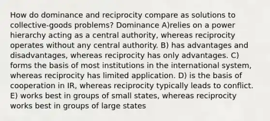 How do dominance and reciprocity compare as solutions to collective-goods problems? Dominance A)relies on a power hierarchy acting as a central authority, whereas reciprocity operates without any central authority. B) has advantages and disadvantages, whereas reciprocity has only advantages. C) forms the basis of most institutions in the international system, whereas reciprocity has limited application. D) is the basis of cooperation in IR, whereas reciprocity typically leads to conflict. E) works best in groups of small states, whereas reciprocity works best in groups of large states