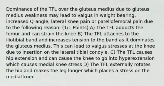 Dominance of the TFL over the gluteus medius due to gluteus medius weakness may lead to valgus in weight bearing, increased Q-angle, lateral knee pain or patellofemoral pain due to the following reason: (1/1 Points) A) The TFL adducts the femur and can strain the knee B) The TFL attaches to the iliotibial band and increases tension to the band as it dominates the gluteus medius. This can lead to valgus stresses at the knee due to insertion on the lateral tibial condyle. C) The TFL causes hip extension and can cause the knee to go into hyperextension which causes medial knee stress D) The TFL externally rotates the hip and makes the leg longer which places a stress on the medial knee