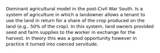 Dominant agricultural model in the post-Civil War South. Is a system of agriculture in which a landowner allows a tenant to use the land in return for a share of the crop produced on the land (e.g., 50% of the crop). In this system, land owners provided seed and farm supplies to the worker in exchange for the harvest. In theory this was a good opportunity however in practice it turned into coerced servitude.