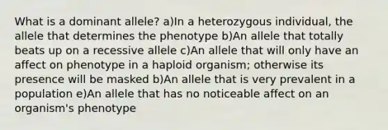 What is a dominant allele? a)In a heterozygous individual, the allele that determines the phenotype b)An allele that totally beats up on a recessive allele c)An allele that will only have an affect on phenotype in a haploid organism; otherwise its presence will be masked b)An allele that is very prevalent in a population e)An allele that has no noticeable affect on an organism's phenotype