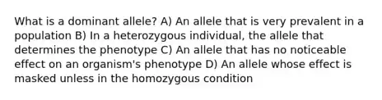 What is a dominant allele? A) An allele that is very prevalent in a population B) In a heterozygous individual, the allele that determines the phenotype C) An allele that has no noticeable effect on an organism's phenotype D) An allele whose effect is masked unless in the homozygous condition