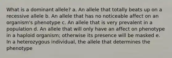 What is a dominant allele? a. An allele that totally beats up on a recessive allele b. An allele that has no noticeable affect on an organism's phenotype c. An allele that is very prevalent in a population d. An allele that will only have an affect on phenotype in a haploid organism; otherwise its presence will be masked e. In a heterozygous individual, the allele that determines the phenotype