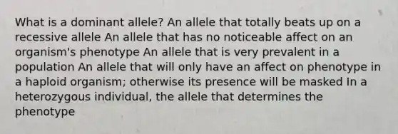 What is a dominant allele? An allele that totally beats up on a recessive allele An allele that has no noticeable affect on an organism's phenotype An allele that is very prevalent in a population An allele that will only have an affect on phenotype in a haploid organism; otherwise its presence will be masked In a heterozygous individual, the allele that determines the phenotype