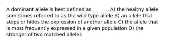 A dominant allele is best defined as ______. A) the healthy allele sometimes referred to as the wild type allele B) an allele that stops or hides the expression of another allele C) the allele that is most frequently expressed in a given population D) the stronger of two matched alleles