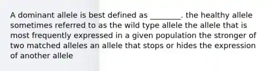 A dominant allele is best defined as ________. the healthy allele sometimes referred to as the wild type allele the allele that is most frequently expressed in a given population the stronger of two matched alleles an allele that stops or hides the expression of another allele