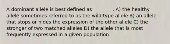 A dominant allele is best defined as ________. A) the healthy allele sometimes referred to as the wild type allele B) an allele that stops or hides the expression of the other allele C) the stronger of two matched alleles D) the allele that is most frequently expressed in a given population