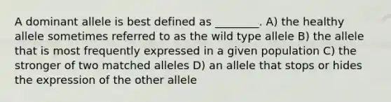 A dominant allele is best defined as ________. A) the healthy allele sometimes referred to as the wild type allele B) the allele that is most frequently expressed in a given population C) the stronger of two matched alleles D) an allele that stops or hides the expression of the other allele