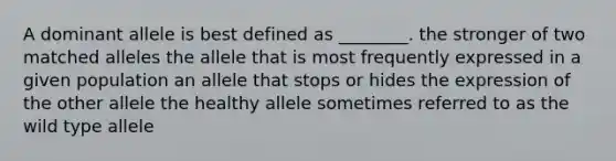 A dominant allele is best defined as ________. the stronger of two matched alleles the allele that is most frequently expressed in a given population an allele that stops or hides the expression of the other allele the healthy allele sometimes referred to as the wild type allele