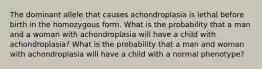 The dominant allele that causes achondroplasia is lethal before birth in the homozygous form. What is the probability that a man and a woman with achondroplasia will have a child with achondroplasia? What is the probability that a man and woman with achondroplasia will have a child with a normal phenotype?