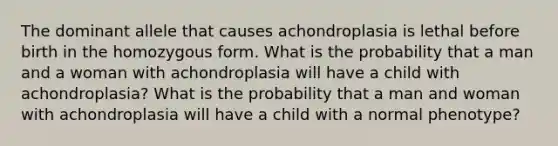 The dominant allele that causes achondroplasia is lethal before birth in the homozygous form. What is the probability that a man and a woman with achondroplasia will have a child with achondroplasia? What is the probability that a man and woman with achondroplasia will have a child with a normal phenotype?