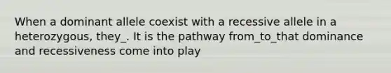 When a dominant allele coexist with a recessive allele in a heterozygous, they_. It is the pathway from_to_that dominance and recessiveness come into play