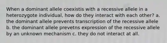 When a dominant allele coexistis with a recessive allele in a heterozygote individual, how do they interact with each other? a. the dominant allele prevents transcription of the recessive allele b. the dominant allele prevetns expression of the recessive allele by an unknown mechanism c. they do not interact at all.