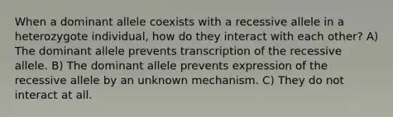 When a dominant allele coexists with a recessive allele in a heterozygote individual, how do they interact with each other? A) The dominant allele prevents transcription of the recessive allele. B) The dominant allele prevents expression of the recessive allele by an unknown mechanism. C) They do not interact at all.