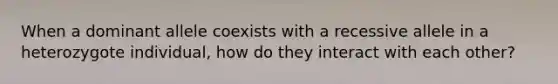 When a dominant allele coexists with a recessive allele in a heterozygote individual, how do they interact with each other?