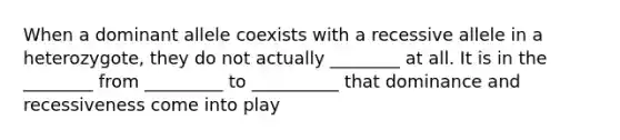 When a dominant allele coexists with a recessive allele in a heterozygote, they do not actually ________ at all. It is in the ________ from _________ to __________ that dominance and recessiveness come into play