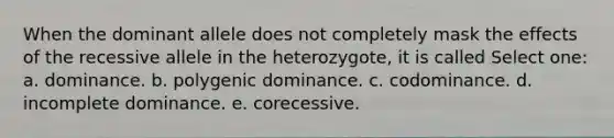 When the dominant allele does not completely mask the effects of the recessive allele in the heterozygote, it is called Select one: a. dominance. b. polygenic dominance. c. codominance. d. incomplete dominance. e. corecessive.