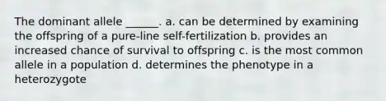 The dominant allele ______. a. can be determined by examining the offspring of a pure-line self-fertilization b. provides an increased chance of survival to offspring c. is the most common allele in a population d. determines the phenotype in a heterozygote