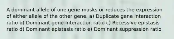 A dominant allele of one gene masks or reduces the expression of either allele of the other gene. a) Duplicate gene interaction ratio b) Dominant gene interaction ratio c) Recessive epistasis ratio d) Dominant epistasis ratio e) Dominant suppression ratio