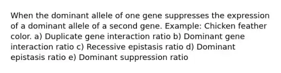 When the dominant allele of one gene suppresses the expression of a dominant allele of a second gene. Example: Chicken feather color. a) Duplicate gene interaction ratio b) Dominant gene interaction ratio c) Recessive epistasis ratio d) Dominant epistasis ratio e) Dominant suppression ratio