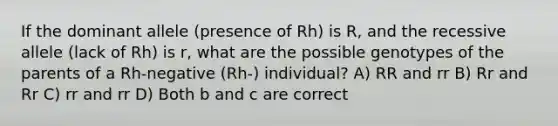 If the dominant allele (presence of Rh) is R, and the recessive allele (lack of Rh) is r, what are the possible genotypes of the parents of a Rh-negative (Rh-) individual? A) RR and rr B) Rr and Rr C) rr and rr D) Both b and c are correct