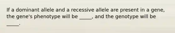 If a dominant allele and a recessive allele are present in a gene, the gene's phenotype will be _____, and the genotype will be _____.