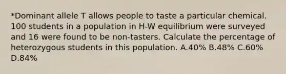 *Dominant allele T allows people to taste a particular chemical. 100 students in a population in H-W equilibrium were surveyed and 16 were found to be non-tasters. Calculate the percentage of heterozygous students in this population. A.40% B.48% C.60% D.84%