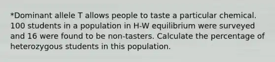 *Dominant allele T allows people to taste a particular chemical. 100 students in a population in H-W equilibrium were surveyed and 16 were found to be non-tasters. Calculate the percentage of heterozygous students in this population.