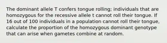 The dominant allele T confers tongue rolling; individuals that are homozygous for the recessive allele t cannot roll their tongue. If 16 out of 100 individuals in a population cannot roll their tongue, calculate the proportion of the homozygous dominant genotype that can arise when gametes combine at random.