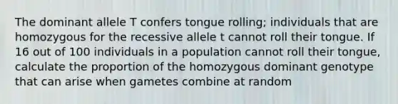 The dominant allele T confers tongue rolling; individuals that are homozygous for the recessive allele t cannot roll their tongue. If 16 out of 100 individuals in a population cannot roll their tongue, calculate the proportion of the homozygous dominant genotype that can arise when gametes combine at random