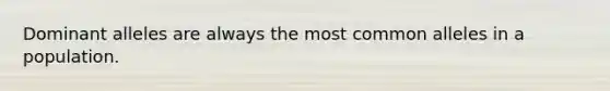 Dominant alleles are always the most common alleles in a population.