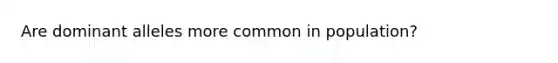 Are dominant alleles more common in population?