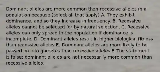 Dominant alleles are more common than recessive alleles in a population because (select all that apply) A. They exhibit dominance, and so they increase in frequency. B. Recessive alleles cannot be selected for by natural selection. C. Recessive alleles can only spread in the population if dominance is incomplete. D. Dominant alleles result in higher biological fitness than recessive alleles E. Dominant alleles are more likely to be passed on into gametes than recessive alleles F. The statement is false; dominant alleles are not necessarily more common than recessive alleles.