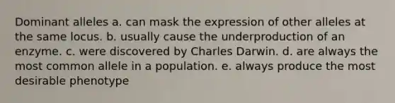 Dominant alleles a. can mask the expression of other alleles at the same locus. b. usually cause the underproduction of an enzyme. c. were discovered by Charles Darwin. d. are always the most common allele in a population. e. always produce the most desirable phenotype