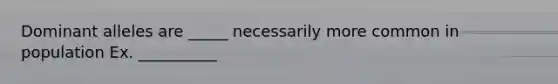 Dominant alleles are _____ necessarily more common in population Ex. __________