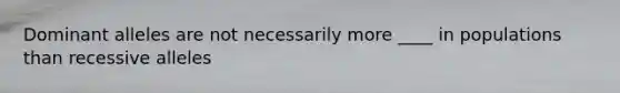 Dominant alleles are not necessarily more ____ in populations than recessive alleles