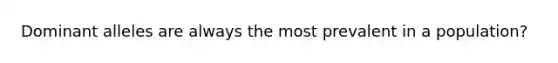 Dominant alleles are always the most prevalent in a population?