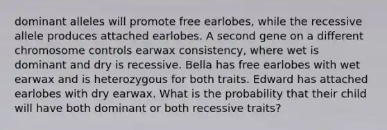 dominant alleles will promote free earlobes, while the recessive allele produces attached earlobes. A second gene on a different chromosome controls earwax consistency, where wet is dominant and dry is recessive. Bella has free earlobes with wet earwax and is heterozygous for both traits. Edward has attached earlobes with dry earwax. What is the probability that their child will have both dominant or both recessive traits?