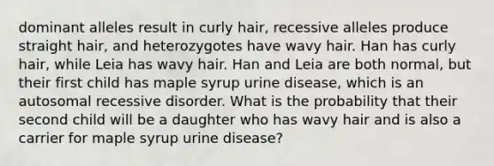 dominant alleles result in curly hair, recessive alleles produce straight hair, and heterozygotes have wavy hair. Han has curly hair, while Leia has wavy hair. Han and Leia are both normal, but their first child has maple syrup urine disease, which is an autosomal recessive disorder. What is the probability that their second child will be a daughter who has wavy hair and is also a carrier for maple syrup urine disease?