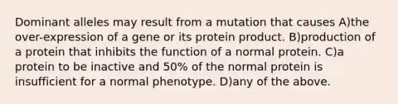 Dominant alleles may result from a mutation that causes A)the over-expression of a gene or its protein product. B)production of a protein that inhibits the function of a normal protein. C)a protein to be inactive and 50% of the normal protein is insufficient for a normal phenotype. D)any of the above.