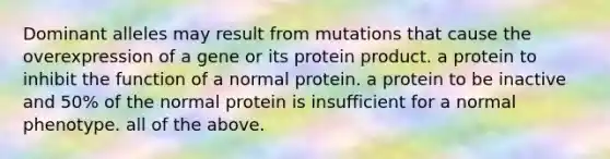 Dominant alleles may result from mutations that cause the overexpression of a gene or its protein product. a protein to inhibit the function of a normal protein. a protein to be inactive and 50% of the normal protein is insufficient for a normal phenotype. all of the above.