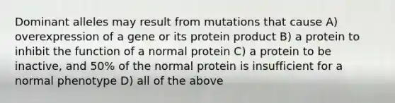 Dominant alleles may result from mutations that cause A) overexpression of a gene or its protein product B) a protein to inhibit the function of a normal protein C) a protein to be inactive, and 50% of the normal protein is insufficient for a normal phenotype D) all of the above