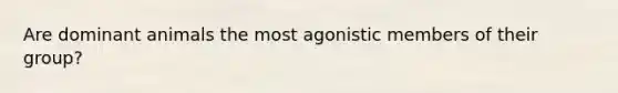 Are dominant animals the most agonistic members of their group?