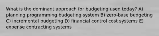 What is the dominant approach for budgeting used today? A) planning programming budgeting system B) zero-base budgeting C) incremental budgeting D) financial control cost systems E) expense contracting systems