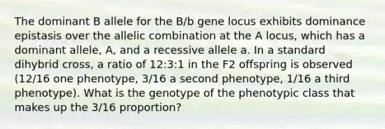 The dominant B allele for the B/b gene locus exhibits dominance epistasis over the allelic combination at the A locus, which has a dominant allele, A, and a recessive allele a. In a standard dihybrid cross, a ratio of 12:3:1 in the F2 offspring is observed (12/16 one phenotype, 3/16 a second phenotype, 1/16 a third phenotype). What is the genotype of the phenotypic class that makes up the 3/16 proportion?