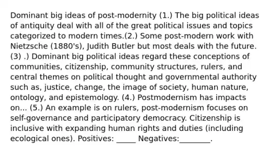 Dominant big ideas of post-modernity (1.) The big political ideas of antiquity deal with all of the great political issues and topics categorized to modern times.(2.) Some post-modern work with Nietzsche (1880's), Judith Butler but most deals with the future. (3) .) Dominant big political ideas regard these conceptions of communities, citizenship, community structures, rulers, and central themes on political thought and governmental authority such as, justice, change, the image of society, human nature, ontology, and epistemology. (4.) Postmodernism has impacts on... (5.) An example is on rulers, post-modernism focuses on self-governance and participatory democracy. Citizenship is inclusive with expanding human rights and duties (including ecological ones). Positives: _____ Negatives:________.