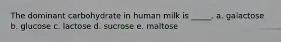 The dominant carbohydrate in human milk is _____. a. galactose b. glucose c. lactose d. sucrose e. maltose