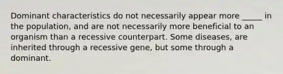 Dominant characteristics do not necessarily appear more _____ in the population, and are not necessarily more beneficial to an organism than a recessive counterpart. Some diseases, are inherited through a recessive gene, but some through a dominant.