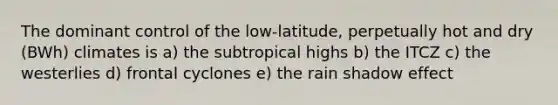 The dominant control of the low-latitude, perpetually hot and dry (BWh) climates is a) the subtropical highs b) the ITCZ c) the westerlies d) frontal cyclones e) the rain shadow effect