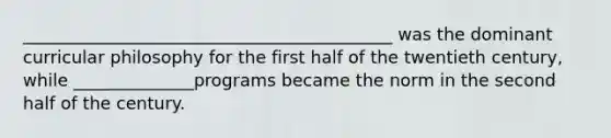 ___________________________________________ was the dominant curricular philosophy for the first half of the twentieth century, while ______________programs became the norm in the second half of the century.