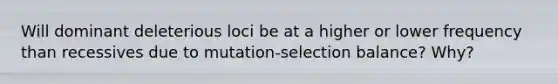 Will dominant deleterious loci be at a higher or lower frequency than recessives due to mutation-selection balance? Why?